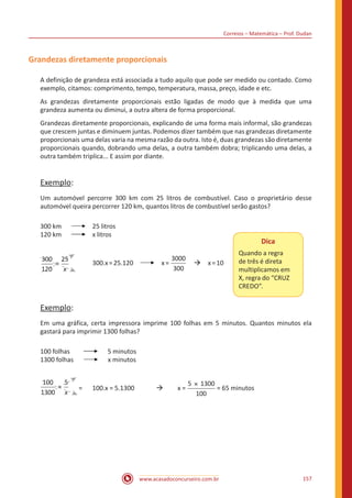 Correios – Matemática – Prof. Dudan
www.acasadoconcurseiro.com.br 157
Grandezas diretamente proporcionais
A definição de grandeza está associada a tudo aquilo que pode ser medido ou contado. Como
exemplo, citamos: comprimento, tempo, temperatura, massa, preço, idade e etc.
As grandezas diretamente proporcionais estão ligadas de modo que à medida que uma
grandeza aumenta ou diminui, a outra altera de forma proporcional.
Grandezas diretamente proporcionais, explicando de uma forma mais informal, são grandezas
que crescem juntas e diminuem juntas. Podemos dizer também que nas grandezas diretamente
proporcionais uma delas varia na mesma razão da outra. Isto é, duas grandezas são diretamente
proporcionais quando, dobrando uma delas, a outra também dobra; triplicando uma delas, a
outra também triplica... E assim por diante.
Exemplo:
Um automóvel percorre 300 km com 25 litros de combustível. Caso o proprietário desse
automóvel queira percorrer 120 km, quantos litros de combustível serão gastos?
300 km	 	 25 litros
120 km	 	 x litros
x
=
300
120
25
	 300.x=25.120 x=
3000
300
 à x=10
Dica
Quando a regra
de três é direta
multiplicamos em
X, regra do “CRUZ
CREDO”.
Exemplo:
Em uma gráfica, certa impressora imprime 100 folhas em 5 minutos. Quantos minutos ela
gastará para imprimir 1300 folhas?
100 folhas	 5 minutos
1300 folhas x minutos
x
=
100
1300
5
=	 100.x = 5.1300 	 à	 x =
5 1300
100
×
= 65 minutos
 