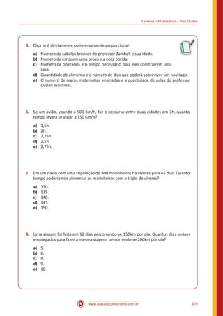 Correios – Matemática – Prof. Dudan
www.acasadoconcurseiro.com.br 159
5.	 Diga se é diretamente ou inversamente proporcional:
a)	 Número de cabelos brancos do professor Zambeli e sua idade.
b)	 Número de erros em uma prova e a nota obtida.
c)	 Número de operários e o tempo necessário para eles construírem uma
casa.
d)	 Quantidade de alimento e o número de dias que poderá sobreviver um náufrago.
e)	 O numero de regras matemática ensinadas e a quantidade de aulas do professor
Dudan assistidas.
6.	 Se um avião, voando a 500 Km/h, faz o percurso entre duas cidades em 3h, quanto
tempo levará se viajar a 750 Km/h?
a)	 1,5h.
b)	 2h.
c)	 2,25h.
d)	 2,5h.
e)	 2,75h.
7.	 Em um navio com uma tripulação de 800 marinheiros há víveres para 45 dias. Quanto
tempo poderíamos alimentar os marinheiros com o triplo de víveres?
a)	 130.
b)	 135.
c)	 140.
d)	 145.
e)	 150.
8.	 Uma viagem foi feita em 12 dias percorrendo-se 150km por dia. Quantos dias seriam
empregados para fazer a mesma viagem, percorrendo-se 200km por dia?
a)	 5.
b)	 6.
c)	 8.
d)	 9.
e)	 10.
 