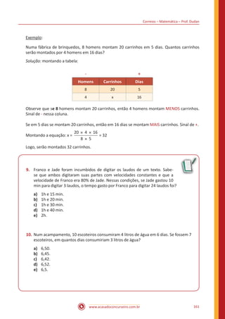 Correios – Matemática – Prof. Dudan
www.acasadoconcurseiro.com.br 161
Exemplo:
Numa fábrica de brinquedos, 8 homens montam 20 carrinhos em 5 dias. Quantos carrinhos
serão montados por 4 homens em 16 dias?
Solução: montando a tabela:
- +
Homens Carrinhos Dias
8 20 5
4 x 16
Observe que se 8 homens montam 20 carrinhos, então 4 homens montam MENOS carrinhos.
Sinal de - nessa coluna.
Se em 5 dias se montam 20 carrinhos, então em 16 dias se montam MAIS carrinhos. Sinal de +.
Montando a equação: x =
20 4 16
8 5
× ×
×
= 32
Logo, serão montados 32 carrinhos.
9.	 Franco e Jade foram incumbidos de digitar os laudos de um texto. Sabe-
se que ambos digitaram suas partes com velocidades constantes e que a
velocidade de Franco era 80% de Jade. Nessas condições, se Jade gastou 10
min para digitar 3 laudos, o tempo gasto por Franco para digitar 24 laudos foi?
a)	 1h e 15 min.
b)	 1h e 20 min.
c)	 1h e 30 min.
d)	 1h e 40 min.
e)	 2h.
10.	Num acampamento, 10 escoteiros consumiram 4 litros de água em 6 dias. Se fossem 7
escoteiros, em quantos dias consumiriam 3 litros de água?
a)	 6,50.
b)	 6,45.
c)	 6,42.
d)	 6,52.
e)	 6,5.
 
