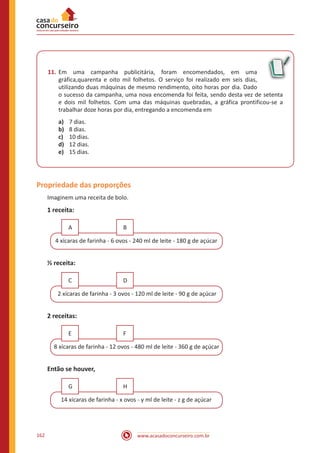 www.acasadoconcurseiro.com.br162
11.	Em uma campanha publicitária, foram encomendados, em uma
gráfica,quarenta e oito mil folhetos. O serviço foi realizado em seis dias,
utilizando duas máquinas de mesmo rendimento, oito horas por dia. Dado
o sucesso da campanha, uma nova encomenda foi feita, sendo desta vez de setenta
e dois mil folhetos. Com uma das máquinas quebradas, a gráfica prontificou-se a
trabalhar doze horas por dia, entregando a encomenda em
a)	 7 dias.
b)	 8 dias.
c)	 10 dias.
d)	 12 dias.
e)	 15 dias.
Propriedade das proporções
Imaginem uma receita de bolo.
1 receita:
4 xícaras de farinha - 6 ovos - 240 ml de leite - 180 g de açúcar
A B
½ receita:
2 xícaras de farinha - 3 ovos - 120 ml de leite - 90 g de açúcar
C D
2 receitas:
8 xícaras de farinha - 12 ovos - 480 ml de leite - 360 g de açúcar
E F
Então se houver,
14 xícaras de farinha - x ovos - y ml de leite - z g de açúcar
G H
 
