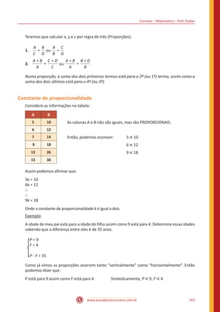 Correios – Matemática – Prof. Dudan
www.acasadoconcurseiro.com.br 163
Teremos que calcular x, y e z por regra de três (Proporções).
1.	 =
A
C
B
D
ou =
A
B
C
D
2.	
+A B
A
==
+C D
C
ou
+
=
+A B
A
B D
B
Numa proporção, a soma dos dois primeiros termos está para o 2º (ou 1º) termo, assim como a
soma dos dois últimos está para o 4º (ou 3º).
Constante de proporcionalidade
Considere as informações na tabela:
A B
5 10 As colunas A e B não são iguais, mas são PROPORCIONAIS.
6 12
7 14 Então, podemos escrever:	 5 ∝ 10
9 18 					6 ∝ 12
13 26 					9 ∝ 18
15 30
Assim podemos afirmar que:
5k = 10
6k = 12
∴
∴
9k = 18
Onde a constante de proporcionalidade k é igual a dois.
Exemplo:
A idade de meu pai está para a idade do filho assim como 9 está para 4. Determine essas idades
sabendo que a diferença entre eles é de 35 anos.
P = 9
F = 4
P - F = 35
Como já vimos as proporções ocorrem tanto “verticalmente” como “horizontalmente”. Então
podemos dizer que:
P está para 9 assim como F está para 4.		 Simbolicamente, P ∝ 9, F ∝ 4.
 