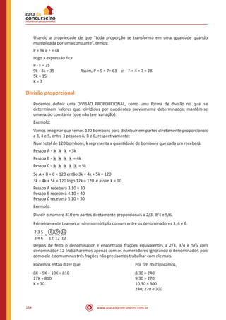 www.acasadoconcurseiro.com.br164
Usando a propriedade de que “toda proporção se transforma em uma igualdade quando
multiplicada por uma constante”, temos:
P = 9k e F = 4k
Logo a expressão fica:
P - F = 35
9k - 4k = 35		 Assim, P = 9 × 7= 63 e F = 4 × 7 = 28
5k = 35
K = 7
Divisão proporcional
Podemos definir uma DIVISÃO PROPORCIONAL, como uma forma de divisão no qual se
determinam valores que, divididos por quocientes previamente determinados, mantêm-se
uma razão constante (que não tem variação).
Exemplo:
Vamos imaginar que temos 120 bombons para distribuir em partes diretamente proporcionais
a 3, 4 e 5, entre 3 pessoas A, B e C, respectivamente:
Num total de 120 bombons, k representa a quantidade de bombons que cada um receberá.
Pessoa A - k k k = 3k
Pessoa B - k k k k = 4k
Pessoa C - k k k k k = 5k
Se A + B + C = 120 então 3k + 4k + 5k = 120
3k + 4k + 5k = 120 logo 12k = 120 e assim k = 10
Pessoa A receberá 3.10 = 30
Pessoa B receberá 4.10 = 40
Pessoa C receberá 5.10 = 50
Exemplo:
Dividir o número 810 em partes diretamente proporcionais a 2/3, 3/4 e 5/6.
Primeiramente tiramos o mínimo múltiplo comum entre os denominadores 3, 4 e 6.
=
2
3
3
4
5
6
8
12
9
12
10
12
Depois de feito o denominador e encontrado frações equivalentes a 2/3, 3/4 e 5/6 com
denominador 12 trabalharemos apenas com os numeradores ignorando o denominador, pois
como ele é comum nas três frações não precisamos trabalhar com ele mais.
Podemos então dizer que:				 Por fim multiplicamos,
8K + 9K + 10K = 810					 8.30 = 240
27K = 810							9.30 = 270
K = 30.							10.30 = 300
								240, 270 e 300.
 
