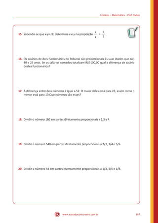 Correios – Matemática – Prof. Dudan
www.acasadoconcurseiro.com.br 167
15.	Sabendo-se que x-y=18, determine x e y na proporção
x
y
5
2
= .
16.	Os salários de dois funcionários do Tribunal são proporcionais às suas idades que são
40 e 25 anos. Se os salários somados totalizam R$9100,00 qual a diferença de salário
destes funcionários?
17.	A diferença entre dois números é igual a 52. O maior deles está para 23, assim como o
menor está para 19.Que números são esses?
18.	 Dividir o número 180 em partes diretamente proporcionais a 2,3 e 4.
19.	Dividir o número 540 em partes diretamente proporcionais a 2/3, 3/4 e 5/6.
20.	Dividir o número 48 em partes inversamente proporcionais a 1/3, 1/5 e 1/8.
 