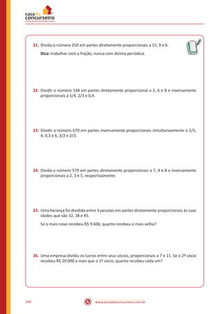 www.acasadoconcurseiro.com.br168
21.	Divida o número 250 em partes diretamente proporcionais a 15, 9 e 6.
Dica: trabalhar com a fração, nunca com dizima periódica.
22.	Dividir o número 148 em partes diretamente proporcional a 2, 6 e 8 e inversamente
proporcionais a 1/4, 2/3 e 0,4.
23.	Dividir o número 670 em partes inversamente proporcionais simultaneamente a 2/5,
4, 0,3 e 6, 3/2 e 2/3.
24.	Divida o número 579 em partes diretamente proporcionais a 7, 4 e 8 e inversamente
proporcionais a 2, 3 e 5, respectivamente.
25.	Uma herança foi dividida entre 3 pessoas em partes diretamente proporcionais às suas
idades que são 32, 38 e 45.
Se o mais novo recebeu R$ 9 600, quanto recebeu o mais velho?
26.	Uma empresa dividiu os lucros entre seus sócios, proporcionais a 7 e 11. Se o 2º sócio
recebeu R$ 20 000 a mais que o 1º sócio, quanto recebeu cada um?
 