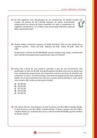 Correios – Matemática – Prof. Dudan
www.acasadoconcurseiro.com.br 169
27.	Os três jogadores mais disciplinados de um campeonato de futebol amador irão
receber um prêmio de R$ 3.340,00 rateados em partes inversamente
proporcionais ao número de faltas cometidas em todo o campeonato. Os
jogadores cometeram 5, 7 e 11 faltas. Qual a premiação referente a cada um
deles respectivamente?
28.	Quatro amigos resolveram comprar um bolão da loteria. Cada um dos amigos deu a
seguinte quantia: Carlos: R$ 5,00 Roberto: R$ 4,00 Pedro: R$ 8,00 João: R$
3,00 
Se ganharem o prêmio de R$ 500.000,00, quanto receberá cada amigo, considerando
que a divisão será proporcional à quantia que cada um investiu?
29.	Certo mês o dono de uma empresa concedeu a dois de seus funcionários uma
gratificação no valor de R$ 500. Essa gratificação foi dividida entre eles em partes que
eram diretamente proporcionais aos respectivos números de horas de plantões que
cumpriram no mês e, ao mesmo tempo, inversamente proporcional à suas respectivas
idades. Se um dos funcionários tem 36 anos e cumpriu 24h de plantões e, outro, de 45
anos cumpriu 18h, coube ao mais jovem receber:
a)	 R$ 302,50.
b)	 R$ 310,00.
c)	 R$ 312,50.
d)	 R$ 325,00.
e)	 R$ 342,50.
30.	Três sócios formam uma empresa. O sócio A entrou com R$ 2 000 e trabalha 8h/dia.
O sócio B entrou com R$ 3 000 e trabalha 6h/dia. O sócio C entrou com R$ 5 000 e
trabalha 4h/dia. Se, na divisão dos lucros o sócio B recebe R$ 90 000, quanto recebem
os demais sócios?
 