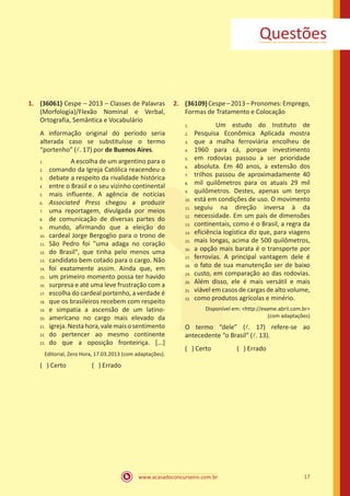 www.acasadoconcurseiro.com.br 17
Questões
1.	 (36061) Cespe – 2013 – Classes de Palavras
(Morfologia)/Flexão Nominal e Verbal,
Ortografia, Semântica e Vocabulário
A informação original do período seria
alterada caso se substituísse o termo
“portenho” (l. 17) por de Buenos Aires.
		 A escolha de um argentino para o
comando da Igreja Católica reacendeu o
debate a respeito da rivalidade histórica
entre o Brasil e o seu vizinho continental
mais influente. A agência de notícias
Associated Press chegou a produzir
uma reportagem, divulgada por meios
de comunicação de diversas partes do
mundo, afirmando que a eleição do
cardeal Jorge Bergoglio para o trono de
São Pedro foi "uma adaga no coração
do Brasil", que tinha pelo menos uma
candidato bem cotado para o cargo. Não
foi exatamente assim. Ainda que, em
um primeiro momento possa ter havido
surpresa e até uma leve frustração com a
escolha do cardeal portenho, a verdade é
que os brasileiros recebem com respeito
e simpatia a ascensão de um latino-
americano no cargo mais elevado da
igreja.Nestahora,valemaisosentimento
do pertencer ao mesmo continente
do que a oposição fronteiriça. [...]
Editorial, Zero Hora, 17.03.2013 (com adaptações).
( ) Certo		 ( ) Errado
2.	 (36109)Cespe–2013–Pronomes:Emprego,
Formas de Tratamento e Colocação
		 Um estudo do Instituto de
Pesquisa Econômica Aplicada mostra
que a malha ferroviária encolheu de
1960 para cá, porque investimento
em rodovias passou a ser prioridade
absoluta. Em 40 anos, a extensão dos
trilhos passou de aproximadamente 40
mil quilômetros para os atuais 29 mil
quilômetros. Destes, apenas um terço
está em condições de uso. O movimento
seguiu na direção inversa à da
necessidade. Em um país de dimensões
continentais, como é o Brasil, a regra da
eficiência logística diz que, para viagens
mais longas, acima de 500 quilômetros,
a opção mais barata é o transporte por
ferrovias. A principal vantagem dele é
o fato de sua manutenção ser de baixo
custo, em comparação ao das rodovias.
Além disso, ele é mais versátil e mais
viável em casos de cargas de alto volume,
como produtos agrícolas e minério.
Disponível em: <http://exame.abril.com.br>
(com adaptações)
O termo “dele” (l. 17) refere-se ao
antecedente “o Brasil” (l. 13).
( ) Certo		 ( ) Errado
1.	
2.	
3.	
4.	
5.	
6.	
7.	
8.	
9.	
10.	
11.	
12.	
13.	
14.	
15.	
16.	
17.	
18.	
19.	
20.	
21.	
22.	
23.
1.	
2.	
3.	
4.	
5.	
6.	
7.	
8.	
9.	
10.	
11.	
12.	
13.	
14.	
15.	
16.	
17.	
18.	
19.	
20.	
21.	
22.
 