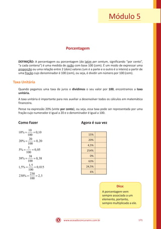 www.acasadoconcurseiro.com.br 171
Módulo 5
Porcentagem
DEFINIÇÃO: A percentagem ou porcentagem (do latim per centum, significando “por cento”,
“a cada centena”) é uma medida de razão com base 100 (cem). É um modo de expressar uma
proporção ou uma relação entre 2 (dois) valores (um é a parte e o outro é o inteiro) a partir de
uma fração cujo denominador é 100 (cem), ou seja, é dividir um número por 100 (cem).
Taxa Unitária
Quando pegamos uma taxa de juros e dividimos o seu valor por 100, encontramos a taxa
unitária.
A taxa unitária é importante para nos auxiliar a desenvolver todos os cálculos em matemática
financeira.
Pense na expressão 20% (vinte por cento), ou seja, essa taxa pode ser representada por uma
fração cujo numerador é igual a 20 e o denominador é igual a 100.
Como Fazer					 Agora é sua vez
10
10% 0,10
100
20
20% 0,20
100
5
5% 0,05
100
38
38% 0,38
100
1,5
1,5% 0,015
100
230
230% 2,3
100
= =
= =
= =
= =
= =
= =
				
15%
20%
4,5%
254%
0%
63%
24,5%
6%
Dica:
A porcentagem vem
sempre associada a um
elemento, portanto,
sempre multiplicado a ele.
 