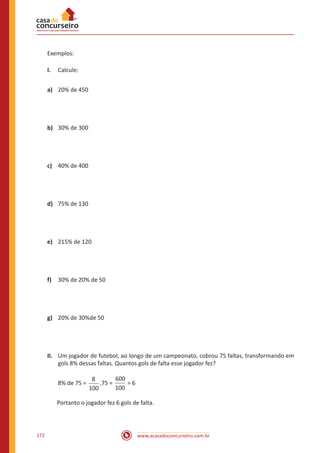 www.acasadoconcurseiro.com.br172
Exemplos:
I.	 Calcule:
a)	 20% de 450
b)	 30% de 300
c)	 40% de 400
d)	 75% de 130
e)	 215% de 120
f)	 30% de 20% de 50
g)	 20% de 30%de 50
II.	 Um jogador de futebol, ao longo de um campeonato, cobrou 75 faltas, transformando em
gols 8% dessas faltas. Quantos gols de falta esse jogador fez?
8% de 75 =
8
100
.75 =
600
100
= 6
Portanto o jogador fez 6 gols de falta.
 