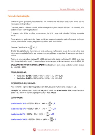 Correios – Matemática – Prof. Dudan
www.acasadoconcurseiro.com.br 173
Fator de Capitalização
Vamos imaginar que certo produto sofreu um aumento de 20% sobre o seu valor inicial. Qual o
novo valor deste produto?
Claro que, se não sabemos o valor inicial deste produto, fica complicado para calcularmos, mas
podemos fazer a afirmação abaixo:
O produto valia 100% e sofreu um aumento de 20%. Logo, está valendo 120% do seu valor
inicial.
Como vimos no tópico anterior (taxas unitárias), podemos calcular qual o fator que podemos
utilizar para calcular o novo preço deste produto após o acréscimo.
Fator de Captalização =
120
100
= 1,2
O Fator de capitalização é um número pelo qual devo multiplicar o preço do meu produto para
obter como resultado final o seu novo preço, acrescido do percentual de aumento que desejo
utilizar.
Assim, se o meu produto custava R$ 50,00, por exemplo, basta multiplicar R$ 50,00 pelo meu
fator de capitalização (por 1,2) para conhecer seu novo preço. Nesse exemplo, será de R$ 60,00.
CALCULANDO O FATOR DE CAPITALIZAÇÃO: Basta somar 1 com a taxa unitária. Lembre-se que
1 = 100/100 = 100%
COMO CALCULAR:
•• Acréscimo de 45% = 100% + 45% = 145% = 145/ 100 = 1,45
•• Acréscimo de 20% = 100% + 20% = 120% = 120/ 100 = 1,2
ENTENDENDO O RESULTADO:
Para aumentar o preço do meu produto em 20%, deve-se multiplicar o preço por 1,2.
Exemplo: um produto que custa R$ 1.500,00 ao sofrer um acréscimo de 20% passará a custar
1.500 x 1,2 (fator de capitalização para 20%) = R$ 1.800,00
COMO FAZER:
 