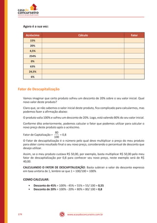 www.acasadoconcurseiro.com.br174
Agora é a sua vez:
Acréscimo Cálculo Fator
15%
20%
4,5%
254%
0%
63%
24,5%
6%
Fator de Descapitalização
Vamos imaginar que certo produto sofreu um desconto de 20% sobre o seu valor inicial. Qual
novo valor deste produto?
Claro que, se não sabemos o valor inicial deste produto, fica complicado para calcularmos, mas
podemos fazer a afirmação abaixo:
O produto valia 100% e sofreu um desconto de 20%. Logo, está valendo 80% do seu valor inicial.
Conforme dito anteriormente, podemos calcular o fator que podemos utilizar para calcular o
novo preço deste produto após o acréscimo.
Fator de Captalização =
80
100
= 0,8
O Fator de descapitalização é o número pelo qual devo multiplicar o preço do meu produto
para obter como resultado final o seu novo preço, considerando o percentual de desconto que
desejo utilizar.
Assim, se o meu produto custava R$ 50,00, por exemplo, basta multiplicar R$ 50,00 pelo meu
fator de descapitalização por 0,8 para conhecer seu novo preço, neste exemplo será de R$
40,00.
CALCULANDO O FATOR DE DESCAPITALIZAÇÃO: Basta subtrair o valor do desconto expresso
em taxa unitária de 1, lembre-se que 1 = 100/100 = 100%
COMO CALCULAR:
•• Desconto de 45% = 100% - 45% = 55% = 55/ 100 = 0,55
•• Desconto de 20% = 100% - 20% = 80% = 80/ 100 = 0,8
 