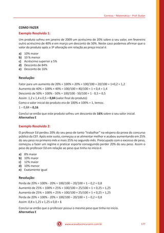 Correios – Matemática – Prof. Dudan
www.acasadoconcurseiro.com.br 177
COMO FAZER
Exemplo Resolvido 1:
Um produto sofreu em janeiro de 2009 um acréscimo de 20% sobre o seu valor, em fevereiro
outro acréscimo de 40% e em março um desconto de 50%. Neste caso podemos afirmar que o
valor do produto após a 3ª alteração em relação ao preço inicial é:
a)	 10% maior
b)	 10 % menor
c)	 Acréscimo superior a 5%
d)	 Desconto de 84%
e)	 Desconto de 16%
Resolução:
Fator para um aumento de 20% = 100% + 20% = 100/100 + 20/100 = 1+0,2 = 1,2
Aumento de 40% = 100% + 40% = 100/100 + 40/100 = 1 + 0,4 = 1,4
Desconto de 50% = 100% - 50% = 100/100 - 50/100 = 1 - 0,5 = 0,5
Assim: 1,2 x 1,4 x 0,5 = 0,84 (valor final do produto)
Como o valor inicial do produto era de 100% e 100% = 1, temos:
1 – 0,84 = 0,16
Conclui-se então que este produto sofreu um desconto de 16% sobre o seu valor inicial.
Alternativa E
Exemplo Resolvido 2:
O professor Ed perdeu 20% do seu peso de tanto “trabalhar” na véspera da prova do concurso
público da CEF. Após este susto, começou a se alimentar melhor e acabou aumentando em 25%
do seu peso no primeiro mês e mais 25% no segundo mês. Preocupado com o excesso de peso,
começou a fazer um regime e praticar esporte conseguindo perder 20% do seu peso. Assim o
peso do professor Ed em relação ao peso que tinha no início é:
a)	 8% maior
b)	 10% maior
c)	 12% maior
d)	 10% menor
e)	 Exatamente igual
Resolução:
Perda de 20% = 100% - 20% = 100/100 – 20/100 = 1 – 0,2 = 0,8
Aumento de 25% = 100% + 25% = 100/100 + 25/100 = 1 + 0,25 = 1,25
Aumento de 25% = 100% + 25% = 100/100 + 25/100 = 1 + 0,25 = 1,25
Perda de 20% = 100% - 20% = 100/100 – 20/100 = 1 – 0,2 = 0,8
Assim: 0,8 x 1,25 x 1,25 x 0,8 = 1
Conclui-se então que o professor possui o mesmo peso que tinha no início.
Alternativa E
 