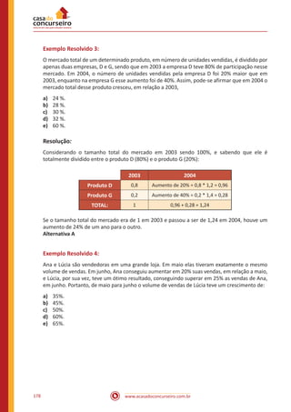 www.acasadoconcurseiro.com.br178
Exemplo Resolvido 3:
O mercado total de um determinado produto, em número de unidades vendidas, é dividido por
apenas duas empresas, D e G, sendo que em 2003 a empresa D teve 80% de participação nesse
mercado. Em 2004, o número de unidades vendidas pela empresa D foi 20% maior que em
2003, enquanto na empresa G esse aumento foi de 40%. Assim, pode-se afirmar que em 2004 o
mercado total desse produto cresceu, em relação a 2003,
a)	 24 %.
b)	 28 %.
c)	 30 %.
d)	 32 %.
e)	 60 %.
Resolução:
Considerando o tamanho total do mercado em 2003 sendo 100%, e sabendo que ele é
totalmente dividido entre o produto D (80%) e o produto G (20%):
2003 2004
Produto D 0,8 Aumento de 20% = 0,8 * 1,2 = 0,96
Produto G 0,2 Aumento de 40% = 0,2 * 1,4 = 0,28
TOTAL: 1 0,96 + 0,28 = 1,24
Se o tamanho total do mercado era de 1 em 2003 e passou a ser de 1,24 em 2004, houve um
aumento de 24% de um ano para o outro.
Alternativa A
Exemplo Resolvido 4:
Ana e Lúcia são vendedoras em uma grande loja. Em maio elas tiveram exatamente o mesmo
volume de vendas. Em junho, Ana conseguiu aumentar em 20% suas vendas, em relação a maio,
e Lúcia, por sua vez, teve um ótimo resultado, conseguindo superar em 25% as vendas de Ana,
em junho. Portanto, de maio para junho o volume de vendas de Lúcia teve um crescimento de:
a)	 35%.
b)	 45%.
c)	 50%.
d)	 60%.
e)	 65%.
 