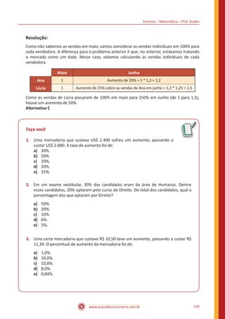 Correios – Matemática – Prof. Dudan
www.acasadoconcurseiro.com.br 179
Resolução:
Como não sabemos as vendas em maio, vamos considerar as vendas individuais em 100% para
cada vendedora. A diferença para o problema anterior é que, no anterior, estávamos tratando
o mercado como um todo. Nesse caso, estamos calculando as vendas individuais de cada
vendedora.
Maio Junho
Ana 1 Aumento de 20% = 1 * 1,2 = 1,2
Lúcia 1 Aumento de 25% sobre as vendas de Ana em junho = 1,2 * 1,25 = 1,5
Como as vendas de Lúcia passaram de 100% em maio para 150% em Junho (de 1 para 1,5),
houve um aumento de 50%.
Alternativa C
Faça você
1.	 Uma mercadoria que custava US$ 2.400 sofreu um aumento, passando a
custar US$ 2.880. A taxa de aumento foi de:
a)	 30%.
b)	 50%.
c)	 10%.
d)	 20%.
e)	 15%.
2.	 Em um exame vestibular, 30% dos candidatos eram da área de Humanas. Dentre
esses candidatos, 20% optaram pelo curso de Direito. Do total dos candidatos, qual a
porcentagem dos que optaram por Direito?
a)	 50%.
b)	 20%.
c)	 10%.
d)	 6%.
e)	 5%.
3.	 Uma certa mercadoria que custava R$ 10,50 teve um aumento, passando a custar R$
11,34. O percentual de aumento da mercadoria foi de:
a)	 1,0%.
b)	 10,0%.
c)	 10,8%.
d)	 8,0%.
e)	 0,84%.
 