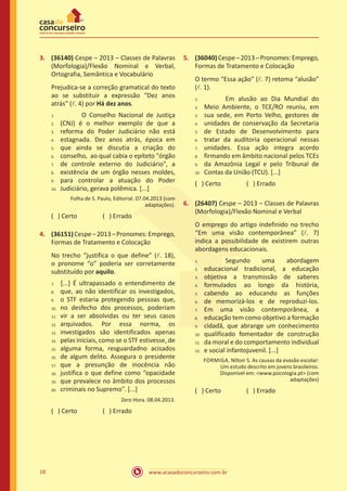 www.acasadoconcurseiro.com.br18
3.	 (36140) Cespe – 2013 – Classes de Palavras
(Morfologia)/Flexão Nominal e Verbal,
Ortografia, Semântica e Vocabulário
Prejudica-se a correção gramatical do texto
ao se substituir a expressão “Dez anos
atrás” (l. 4) por Há dez anos.
		 O Conselho Nacional de Justiça
(CNJ) é o melhor exemplo de que a
reforma do Poder Judiciário não está
estagnada. Dez anos atrás, época em
que ainda se discutia a criação do
conselho, ao qual cabia o epíteto "órgão
de controle externo do Judiciário", a
existência de um órgão nesses moldes,
para controlar a atuação do Poder
Judiciário, gerava polêmica. [...]
Folha de S. Paulo, Editorial. 07.04.2013 (com
adaptações).
( ) Certo		 ( ) Errado
4.	 (36151)Cespe–2013–Pronomes:Emprego,
Formas de Tratamento e Colocação
No trecho “justifica o que define” (l. 18),
o pronome “o” poderia ser corretamente
substituído por aquilo.
	[...] É ultrapassado o entendimento de
que, ao não identificar os investigados,
o STF estaria protegendo pessoas que,
no desfecho dos processos, poderiam
vir a ser absolvidas ou ter seus casos
arquivados. Por essa norma, os
investigados são identificados apenas
pelas iniciais, como se o STF estivesse, de
alguma forma, resguardadno acisados
de algum delito. Assegura o presidente
que a presunção de inocência não
justifica o que define como “opacidade
que prevalece no âmbito dos processos
criminais no Supremo”. [...]
Zero Hora. 08.04.2013.
( ) Certo		 ( ) Errado
5.	 (36040)Cespe–2013–Pronomes:Emprego,
Formas de Tratamento e Colocação
O termo “Essa ação” (l. 7) retoma “alusão”
(l. 1).
		 Em alusão ao Dia Mundial do
Meio Ambiente, o TCE/RO reuniu, em
sua sede, em Porto Velho, gestores de
unidades de conservação da Secretaria
de Estado de Desenvolvimento para
tratar da auditoria operacional nessas
unidades. Essa ação integra acordo
firmando em âmbito nacional pelos TCEs
da Amazônia Legal e pelo Tribunal de
Contas da União (TCU). [...]
( ) Certo		 ( ) Errado
6.	 (26407) Cespe – 2013 – Classes de Palavras
(Morfologia)/Flexão Nominal e Verbal
O emprego do artigo indefinido no trecho
“Em uma visão contemporânea” (l. 7)
indica a possibilidade de existirem outras
abordagens educacionais.
		 Segundo uma abordagem
educacional tradicional, a educação
objetiva a transmissão de saberes
formulados ao longo da história,
cabendo ao educando as funções
de memorizá-los e de reproduzí-los.
Em uma visão contemporânea, a
educação tem como objetivo a formação
cidadã, que abrange um conhecimento
qualificado fomentador de construção
da moral e do comportamento individual
e social infantojuvenil. [...]
FORMIGA, Nilton S. As causas da evasão escolar:
Um estudo descrito em jovens brasileiros.
Disponível em: <www.psicologia.pt> (com
adaptações)
( ) Certo		 ( ) Errado
1.	
2.	
3.	
4.	
5.	
6.	
7.	
8.	
9.	
10.
7.	
8.	
9.	
10.	
11.	
12.	
13.	
14.	
15.	
16.	
17.	
18.	
19.	
20.
1.	
2.	
3.	
4.	
5.	
6.	
7.	
8.	
9.	
10.
1.	
2.	
3.	
4.	
5.	
6.	
7.	
8.	
9.	
10.	
11.	
12.
 