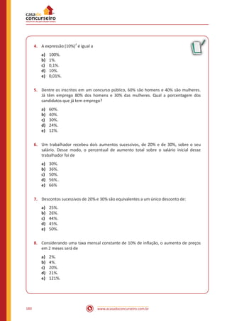 www.acasadoconcurseiro.com.br180
4.	 A expressão (10%)
2
é igual a
a)	 100%.
b)	 1%.
c)	 0,1%.
d)	 10%.
e)	 0,01%.
5.	 Dentre os inscritos em um concurso público, 60% são homens e 40% são mulheres.
Já têm emprego 80% dos homens e 30% das mulheres. Qual a porcentagem dos
candidatos que já tem emprego?
a)	 60%.
b)	 40%.
c)	 30%.
d)	 24%.
e)	 12%.
6.	 Um trabalhador recebeu dois aumentos sucessivos, de 20% e de 30%, sobre o seu
salário. Desse modo, o percentual de aumento total sobre o salário inicial desse
trabalhador foi de
a)	 30%.
b)	 36%.
c)	 50%.
d)	 56%..
e)	 66%
7.	 Descontos sucessivos de 20% e 30% são equivalentes a um único desconto de:
a)	 25%.
b)	 26%.
c)	 44%.
d)	 45%.
e)	 50%.
8.	 Considerando uma taxa mensal constante de 10% de inflação, o aumento de preços
em 2 meses será de
a)	 2%.
b)	 4%.
c)	 20%.
d)	 21%.
e)	 121%.
 