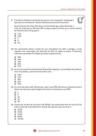 Correios – Matemática – Prof. Dudan
www.acasadoconcurseiro.com.br 181
9.	 O professor Zambeli é conhecido por possuir uma “poupança” avantajada o
que o faz ser chamado de “Homem Melancia da Casa do Concurseiro”.
Numa melancia de 10 kg, 95% dela é constituída de água. Após desidratar a
fruta, de modo que se eliminem 90% da água, pode-se afirmar que a massa restante
da melancia será, em kg, igual a
a)	 1,45.
b)	 1,80.
c)	 5.
d)	 9.
e)	 9,5.
10.	Um comerciante elevou o preço de suas mercadorias em 50% e divulgou, no dia
seguinte uma remarcação com desconto de 50% em todos os preços. O desconto
realmente concedido em relação aos preços originais foi de:
a)	 40%.
b)	 36%.
c)	 32%.
d)	 28%.
e)	 25%.
11.	Se em uma prova de matemática de 40 questões objetivas, um candidato ao vestibular
errar 12 questões, o percentual de acertos será:
a)	 4,8%.
b)	 12%.
c)	 26%.
d)	 52%.
e)	 70%.
12.	Em uma sala onde estão 100 pessoas, sabe-se que 99% são homens. Quantos homens
devem sair para que a percentagem de homens na sala passe a ser 98%?
a)	 1.
b)	 2.
c)	 10.
d)	 50.
e)	 60.
13.	O preço de um bem de consumo é R$ 100,00. Um comerciante tem um lucro de 25%
sobre o preço de custo desse bem. O valor do preço de custo, em reais, é
a)	 25,00.
b)	 70,50.
c)	 75,00.
d)	 80,00.
e)	 125,00.
 