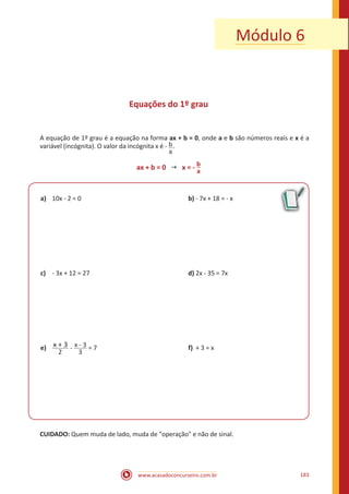www.acasadoconcurseiro.com.br 183
Módulo 6
Equações do 1º grau
A equação de 1º grau é a equação na forma ax + b = 0, onde a e b são números reais e x é a
variável (incógnita). O valor da incógnita x é - b
a
.
ax + b = 0  x = - b
a
a)	 10x - 2 = 0						 b) - 7x + 18 = - x
c)	 - 3x + 12 = 27					 d) 2x - 35 = 7x
e)	
2
x + 3 - x - 3
3
= 7					f) + 3 = x
CUIDADO: Quem muda de lado, muda de operação e não de sinal.
 