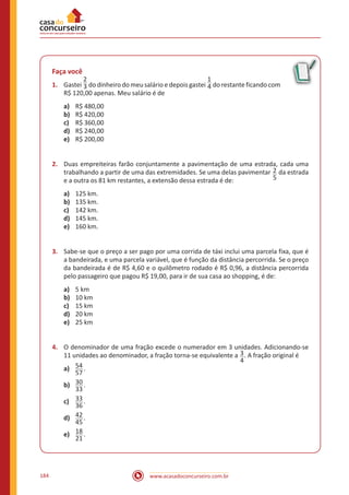 www.acasadoconcurseiro.com.br184
Faça você
1.	 Gastei
2
3 do dinheiro do meu salário e depois gastei
1
4 do restante ficando com
R$ 120,00 apenas. Meu salário é de
a)	 R$ 480,00
b)	 R$ 420,00
c)	 R$ 360,00
d)	 R$ 240,00
e)	 R$ 200,00
2.	 Duas empreiteiras farão conjuntamente a pavimentação de uma estrada, cada uma
trabalhando a partir de uma das extremidades. Se uma delas pavimentar 2
5
da estrada
e a outra os 81 km restantes, a extensão dessa estrada é de:
a)	 125 km.
b)	 135 km.
c)	 142 km.
d)	 145 km.
e)	 160 km.
3.	 Sabe-se que o preço a ser pago por uma corrida de táxi inclui uma parcela fixa, que é
a bandeirada, e uma parcela variável, que é função da distância percorrida. Se o preço
da bandeirada é de R$ 4,60 e o quilômetro rodado é R$ 0,96, a distância percorrida
pelo passageiro que pagou R$ 19,00, para ir de sua casa ao shopping, é de:
a)	 5 km
b)	 10 km
c)	 15 km
d)	 20 km
e)	 25 km
4.	 O denominador de uma fração excede o numerador em 3 unidades. Adicionando-se
11 unidades ao denominador, a fração torna-se equivalente a 3
4
. A fração original é
a)	 54
57
.
b)	 30
33
.
c)	 33
36
.
d)	 42
45
.
e)	 18
21
.
 