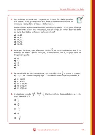 Correios – Matemática – Prof. Dudan
www.acasadoconcurseiro.com.br 185
5.	 Um professor encontra num congresso um homem de cabelos grisalhos
que fora seu aluno quarenta anos atrás. O ex-aluno também tornou-se um
renomado e competente professor e de Português.
Chocado com o aspecto envelhecido do ex-aluno, o professor calcula que a diferença
de idades entre os dois é de vinte anos e, naquele tempo, ele tinha o dobro de idade
do aluno. Que idade o professor e o aluno têm hoje?
a)	 40, 20
b)	 80, 60.
c)	 50, 30.
d)	 60, 40.
e)	 70, 50.
6.	 Uma peça de tecido, após a lavagem, perdeu
1
10 de seu comprimento e este ficou
medindo 36 metros. Nestas condições, o comprimento, em m, da peça antes da
lavagem era igual a:
a)	 44
b)	 42
c)	 40
d)	 38
e)	 32
7.	 Do salário que recebe mensalmente, um operário gasta
7
8 e guarda o restante,
R$ 122,00, em caderneta de poupança. O salário mensal desse operário, em reais, é:
a)	 R$ 868,00
b)	 R$ 976,00
c)	 R$ 1.204,00
d)	 R$ 1.412,00
e)	 R$ 1.500,00
8.	 A solução da equação x - 2
2
- 3x - 2
3
= 1
3
é também solução da equação 2mx - x - 1 = 0.
Logo, o valor de m é.
a)	 1
4
.
b)	 7
20
.
c)	 - 3
4
.
d)	 -2.
e)	 - 10
3
.
 