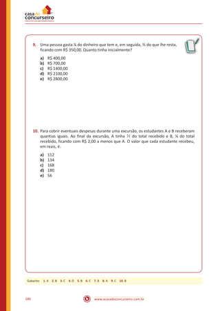www.acasadoconcurseiro.com.br186
9.	 Uma pessoa gasta ¼ do dinheiro que tem e, em seguida, ⅔ do que lhe resta,
ficando com R$ 350,00. Quanto tinha inicialmente?
a)	 R$ 400,00
b)	 R$ 700,00
c)	 R$ 1400,00
d)	 R$ 2100,00
e)	 R$ 2800,00
10.	Para cobrir eventuais despesas durante uma excursão, os estudantes A e B receberam
quantias iguais. Ao final da excursão, A tinha 1
7 do total recebido e B, ⅛ do total
recebido, ficando com R$ 2,00 a menos que A. O valor que cada estudante recebeu,
em reais, é:
a)	 112
b)	 134
c)	 168
d)	 180
e)	 56
Gabarito: 1. A 2. B 3. C 4. D 5. B 6. C 7. B 8. A 9. C 10. B
 