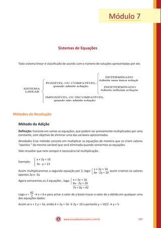 www.acasadoconcurseiro.com.br 187
Módulo 7
Sistemas de Equações
Todo sistema linear é classificado de acordo com o número de soluções apresentadas por ele.
Métodos de Resolução
Método da Adição
Definição: Consiste em somar as equações, que podem ser previamente multiplicadas por uma
constante, com objetivo de eliminar uma das variáveis apresentadas.
Atividades Esse método consiste em multiplicar as equações de maneira que se criem valores
“opostos “ da mesma variável que será eliminada quando somarmos as equações.
Vale ressaltar que nem sempre é necessária tal multiplicação .
		 x + 2y = 16
Exemplo: �
		 3x - y = 13
Assim multiplicaremos a segunda equação por 2, logo: �
x + 2y = 16
6x - 2y = 26
assim criamos os valores
opostos 2y e -2y.
Agora somaremos as 2 equações , logo: �
x + 2y = 16
6x - 2y = 26
7x + 0y = 42
Logo x =
42
7 → x = 6 e para achar o valor de y basta trocar o valor de x obtido em qualquer uma
das equações dadas:
Assim se x + 2 y = 16, então 6 + 2y = 16 → 2y = 10 e portanto y = 10/2 → y = 5
 