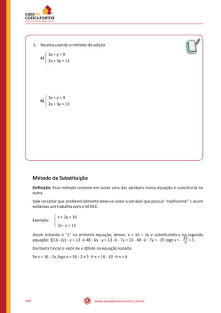 www.acasadoconcurseiro.com.br188
1.	 Resolva usando o método da adição.
	 3x + y = 9
a) �
	 2x + 3y = 13
	 3x + y = 9
b) �
	 2x + 3y = 13
Método da Substituição
Definição: Esse método consiste em isolar uma das variáveis numa equação e substituí-la na
outra.
Vale ressaltar que preferencialmente deve-se isolar a variável que possuir “coeficiente” 1 assim
evitamos um trabalho com o M.M.C.
		 x + 2y = 16
Exemplo: �
		 3x - y = 13
Assim isolando o “x” na primeira equação, temos: x = 16 – 2y e substituindo-a na segunda
equação: 3(16 -2y) - y = 13 → 48 - 6y - y = 13 → - 7y = 13 - 48 → - 7y = - 35 logo x = - 35
7
= 5
Daí basta trocar o valor de x obtido na equação isolada:
Se x = 16 - 2y, logo x = 16 - 2 x 5 → x = 16 - 10 → x = 6
 