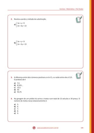 Correios – Matemática – Prof. Dudan
www.acasadoconcurseiro.com.br 189
2.	 Resolva usando o método da substituição.
	 3x + y = 9
a) �
	 2x + 3y = 13
	 3x + y = 9
b) �
	 2x + 3y = 13
3.	 A diferença entre dois números positivos a e b é 5, e a razão entre eles é 5/3.
O produto ab é
a)	 7,5
b)	 8,333...
c)	 12,5
d)	 93
e)	 93,75
4.	 Na garagem de um prédio há carros e motos num total de 13 veículos e 34 pneus. O
número de motos nesse estacionamento é:
a)	 5.
b)	 6.
c)	 7.
d)	 8.
e)	 9.
 