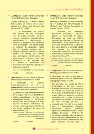www.acasadoconcurseiro.com.br 19
Correios – Português – Prof. Carlos Zambeli
7.	 (22260)Cespe–2013–Pronomes:Emprego,
Formas de Tratamento e Colocação
O termo “com isso” (l. 13) refere-se ao fato
de o Congresso ter “incluído em sua agenda
positiva um esforço para eliminar essa
prerrogativa” (l. 10-12).
		 A impunidade de políticos
não decorre de foro privilegiado,
mas de justiça ineficiente. Abolir o
referido mecanismo produzirá efeitos
desfavoráveis. É compreensível a
confusão. A designação mais conhecida,
“foro privilegiado”, sem dúvida, sugere
a existência de condenável regalia.
Não é estranho, portanto, que o
Congresso tenha incluído em sua agenda
positiva um esforço para eliminar
essa prerrogativa constitucional. Os
parlamentares estariam, com isso,
oferecendo o seu quinhão para
o combate à impunidade que
tradicionlamente beneficia políticos de
todos os matizes [...]
Folha de S. Paulo. 11.07.2013 (com adapatações).
( ) Certo		 ( ) Errado
8.	 (26401) Cespe – 2013 – Classes de Palavras
(Morfologia)/Flexão Nominal e Verbal
A substituição do vocábulo
“independentemente” (l. 9) por
independentes manteria o sentido original
e a correção gramatical do período.
	[...]Nosdiasdehoje,independentemente
da evolução e do avanço das teorias e
práticas pedagógicas e de suas novas
perspectivas quanto às formulações
educacionais e às mudanças que dizem
respeito ao educar profissionais das
ciências humanas e sociais têm enfocado
um grande problema: as causas da
evasão escolar. [...]
FORMIGA, Nilton S. As causas da evasão escolar:
Um estudo descrito em jovens brasileiros.
Disponível em: <www.psicologia.pt> (com
adaptações).
( ) Certo		 ( ) Errado
9.	 (26406)Cespe–2013–Pronomes:Emprego,
Formas de Tratamento e Colocação
Na linha 6, o elemento “los” em “memorizá-
los” e “reproduzi-los” está empregado em
referência aos “saberes formulados ao
longo da história” (l. 3-4).
		 Segundo uma abordagem
educacional tradicional, a educação
objetiva a transmissão de saberes
formulados ao longo da história,
cabendo ao educando as funções de
memorizá-los e de reproduzí-los. Em
uma visão contemporânea, a educação
tem como objetivo a formação cidadã,
que abrange um conhecimento
qualificado fomentador de construção
da moral e do comportamento individual
e social infantojuvenil. [...]
FORMIGA, Nilton S. As causas da evasão escolar:
um estudo descrito em jovens brasileiros. Internet
<www.psicologia.pt> (com adaptações).
( ) Certo		 ( ) Errado
10.	(22255) Cespe – 2013 – Classes de Palavras
(Morfologia)/Flexão Nominal e Verbal
A substituição de “para os” por aos nas
ocorrências entre as linhas 16 e 19 manteria
a correção gramatical do texto.
	Foi aprovada, em sessão do Pleno,
a Resolução nº 982, que institui a
tramitação eletrônica dos documentos
no Tribunal de Contas do Estado do
Rio Grande do Sul (TCE/RS). O Tribunal
enviou ofício aos gestores munícipais,
alertando que o envio de dados e
documentos relaionados às inativações
na esfera municipal passará a ser
realizado pela Internet, o que exigirá
que as administrações adquiram
certificados digitais específicos
aprovados pela Infraestrutura de Chaves
Públicas Brasileiras – ICP-Brasil. Os
certificados pessoais são obrigatórios
para os administradores públicos e seus
substitutos formais, para os responsáveis
pelos controles internos, para os
1.	
2.	
3.	
4.	
5.	
6.	
7.	
8.	
9.	
10.	
11.	
12.	
13.	
14.	
15.	
16.	
17.
9.	
10.	
11.	
12.	
13.	
14.	
15.	
16.	
17
1.	
2.	
3.	
4.	
5.	
6.	
7.	
8.	
9.	
10.	
11.	
12.
1.	
2.	
3.	
4.	
5.	
6.	
7.	
8.	
9.	
10.	
11.	
12.	
13.	
14.	
15.	
16.	
17.	
18.
 