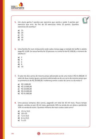 www.acasadoconcurseiro.com.br190
5.	 Um aluno ganha 5 pontos por exercício que acerta e pede 3 pontos por
exercício que erra. Ao fim de 50 exercícios tinha 10 pontos. Quantos
exercícios ele acertou?
a)	 15
b)	 20
c)	 25
d)	 30
e)	 35
6.	 Uma família foi num restaurante onde cada criança paga a metade do buffet e adulto
paga R$ 12,00. Se nessa família há 10 pessoas e a conta foi de R$ 108,00, o número de
adultos é:
a)	 2
b)	 4
c)	 6
d)	 8
e)	 10
7.	 O valor de dois carros de mesmo preço adicionado ao de uma moto é R$ 41.000,00. O
valor de duas motos iguais a primeira adicionado ao de um carro de mesmo preço que
os primeiros é de R$ 28.000,00. A diferença entre o valor do carro e o da moto é:
a)	 R$ 5.000,00
b)	 R$ 13.000,00
c)	 R$ 18.000,00
d)	 R$ 23.000,00
e)	 R$ 41.000,00
8.	 Uma pessoa comprou dois carros, pagando um total de 30 mil reais. Pouco tempo
depois, vendeu-os por 28 mil reais, ganhando 10% na venda de um deles e perdendo
10% na venda do outro. Quantos milhares de reais custou cada carro?
a)	 15,5 e 14,5
b)	 10 e 20
c)	 7,5 e 22,5
d)	 6,5 e 23,5
e)	 5 e 25
 