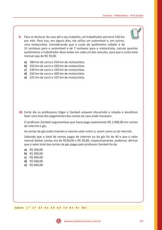 Correios – Matemática – Prof. Dudan
www.acasadoconcurseiro.com.br 191
9.	 Para se deslocar de casa até o seu trabalho, um trabalhador percorre 550 km
por mês. Para isso, em alguns dias, ele utiliza um automóvel e, em outros,
uma motocicleta. Considerando que o custo do quilômetro rodado é de
21 centavos para o automóvel e de 7 centavos para a motocicleta, calcule quantos
quilômetros o trabalhador deve andar em cada um dos veículos, para que o custo total
mensal seja de R$ 70,00.
a)	 300 km de carro e 250 km de motocicleta.
b)	 350 km de carro e 200 km de motocicleta.
c)	 330 km de carro e 220 km de motocicleta.
d)	 250 km de carro e 300 km de motocicleta.
e)	 225 km de carro e 325 km de motocicleta.
10.	Certo dia os professores Edgar e Zambeli estavam discutindo a relação e decidiram
fazer uma lista dos pagamentos das contas da casa onde moravam.
O professor Zambeli argumentava que havia pago exatamente R$ 1.000,00 em contas
de internet e gás.
As contas de gás todas tiveram o mesmo valor entre si, assim como as da internet.
Sabendo que o total de contas pagas de internet ou de gás foi de 40 e que o valor
mensal destas contas era de R$30,00 e R$ 20,00, respectivamente, podemos afirmar
que o valor total das contas de gás pagas pelo professor Zambeli foi de.
a)	 R$ 200,00
b)	 R$ 300,00
c)	 R$ 400,00
d)	 R$ 500,00
e)	 R$ 600,00
Gabarito: 1. * 2. * 3. E 4. E 5. B 6. D 7. B 8. E 9. E 10. C
 