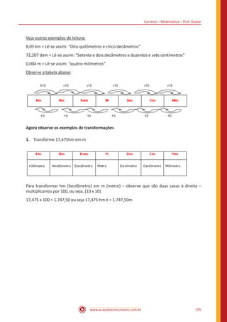 Correios – Matemática – Prof. Dudan
www.acasadoconcurseiro.com.br 195
Veja outros exemplos de leitura:
8,05 km = Lê-se assim: “Oito quilômetros e cinco decâmetros”
72,207 dam = Lê-se assim: “Setenta e dois decâmetros e duzentos e sete centímetros”
0,004 m = Lê-se assim: “quatro milímetros”
Observe a tabela abaixo:
Agora observe os exemplos de transformações
1.	 Transforme 17,475hm em m
Para transformar hm (hectômetro) em m (metro) – observe que são duas casas à direita –
multiplicamos por 100, ou seja, (10 x 10).
17,475 x 100 = 1.747,50 ou seja 17,475 hm é = 1.747,50m
 