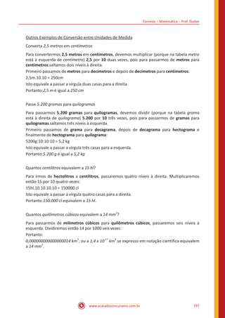 Correios – Matemática – Prof. Dudan
www.acasadoconcurseiro.com.br 197
Outros Exemplos de Conversão entre Unidades de Medida
Converta 2,5 metros em centímetros
Para convertermos 2,5 metros em centímetros, devemos multiplicar (porque na tabela metro
está à esquerda de centímetro) 2,5 por 10 duas vezes, pois para passarmos de metros para
centímetros saltamos dois níveis à direita.
Primeiro passamos de metros para decímetros e depois de decímetros para centímetros:
2,5m.10.10 = 250cm
Isto equivale a passar a vírgula duas casas para a direita.
Portanto:2,5 m é igual a 250 cm
Passe 5.200 gramas para quilogramas
Para passarmos 5.200 gramas para quilogramas, devemos dividir (porque na tabela grama
está à direita de quilograma) 5.200 por 10 três vezes, pois para passarmos de gramas para
quilogramas saltamos três níveis à esquerda.
Primeiro passamos de grama para decagrama, depois de decagrama para hectograma e
finalmente de hectograma para quilograma:
5200g:10:10:10 = 5,2 kg
Isto equivale a passar a vírgula três casas para a esquerda.
Portanto:5.200 g é igual a 5,2 kg
Quantos centilitros equivalem a 15 hl?
Para irmos de hectolitros a centilitros, passaremos quatro níveis à direita. Multiplicaremos
então 15 por 10 quatro vezes:
15hl.10.10.10.10 = 150000 cl
Isto equivale a passar a vírgula quatro casas para a direita.
Portanto:150.000 cl equivalem a 15 hl.
Quantos quilômetros cúbicos equivalem a 14 mm
3
?
Para passarmos de milímetros cúbicos para quilômetros cúbicos, passaremos seis níveis à
esquerda. Dividiremos então 14 por 1000 seis vezes:
Portanto:
0,000000000000000014 km
3
, ou a 1,4 x 10
-17
km
3
se expresso em notação científica equivalem
a 14 mm
3
.
 