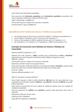 www.acasadoconcurseiro.com.br198
Passe 50 dm
2
para hectometros quadrados
Para passarmos de decímetros quadrados para hectometros quadrados, passaremos três
níveis à esquerda. Dividiremos então por 100 três vezes:
50dm²:100:100:100 = 0,00005 km²
Isto equivale a passar a vírgula seis casas para a esquerda.
Portanto:50 dm
2
é igual a 0,00005 hm
2
Equivalência entre medidas de volume e medidas de capacidade
•• Um cubo de aresta de 10 cm terá um volume de 1.000 cm
3
, medida que equivalente a 1 l.
•• Como 1.000 cm
3
equivalem a 1 dm
3
, temos que 1 dm
3
equivale a 1 l.
•• Como um litro equivale a 1.000 ml, podemos afirmar que 1 cm
3
equivale a 1 ml.
•• dm
3
equivalem a 1 m
3
, portanto 1 m
3
é equivalente a 1.000 l, que equivalem a 1 kl.
Exemplos de Conversão entre Medidas de Volume e Medidas de
Capacidade
Quantos decalitros equivalem a 1 m
3
?
Sabemos que 1 m
3
equivale a 1.000 l, portanto para convertermos de litros a decalitros,
passaremos um nível à esquerda. Dividiremos então 1.000 por 10 apenas uma vez:			
1000l:10 = 100 dal
Isto equivale a passar a vírgula uma casa para a esquerda.
Poderíamos também raciocinar da seguinte forma:
Como 1 m
3
equivale a 1 kl, basta fazermos a conversão de 1 kl para decalitros, quando então
passaremos dois níveis à direita. Multiplicaremos então 1 por 10 duas vezes:
ikl.10.10 = 100dal
Portanto:100 dal equivalem a 1 m
3
.
348 mm
3
equivalem a quantos decilitros?
Como 1 cm
3
equivale a 1 ml, é melhor dividirmos 348 mm
3
por mil, para obtermos o seu
equivalente em centimetros cúbicos: 0,348 cm
3
. Logo 348 mm
3
equivale a 0,348 ml, já que cm
3
e ml se equivalem.
Neste ponto já convertemos de uma unidade de medida de volume, para uma unidade de
medida de capacidade.
Falta-nos passarmos de mililitros para decilitros, quando então passaremos dois níveis à
esquerda.
Dividiremos então por 10 duas vezes:
0,348 ml:10:10 = 0,00348 dl
Logo:348 mm
3
equivalem a 0,00348 dl.
 
