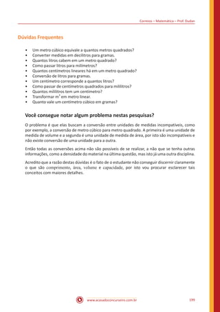 Correios – Matemática – Prof. Dudan
www.acasadoconcurseiro.com.br 199
Dúvidas Frequentes
•• Um metro cúbico equivale a quantos metros quadrados?
•• Converter medidas em decilitros para gramas.
•• Quantos litros cabem em um metro quadrado?
•• Como passar litros para milímetros?
•• Quantos centímetros lineares há em um metro quadrado?
•• Conversão de litros para gramas.
•• Um centímetro corresponde a quantos litros?
•• Como passar de centímetros quadrados para mililitros?
•• Quantos mililitros tem um centímetro?
•• Transformar m
3
em metro linear.
•• Quanto vale um centímetro cúbico em gramas?
Você consegue notar algum problema nestas pesquisas?
O problema é que elas buscam a conversão entre unidades de medidas incompatíveis, como
por exemplo, a conversão de metro cúbico para metro quadrado. A primeira é uma unidade de
medida de volume e a segunda é uma unidade de medida de área, por isto são incompatíveis e
não existe conversão de uma unidade para a outra.
Então todas as conversões acima não são possíveis de se realizar, a não que se tenha outras
informações, como a densidade do material na última questão, mas isto já uma outra disciplina.
Acredito que a razão destas dúvidas é o fato de o estudante não conseguir discernir claramente
o que são comprimento, área, volume e capacidade, por isto vou procurar esclarecer tais
conceitos com maiores detalhes.
 