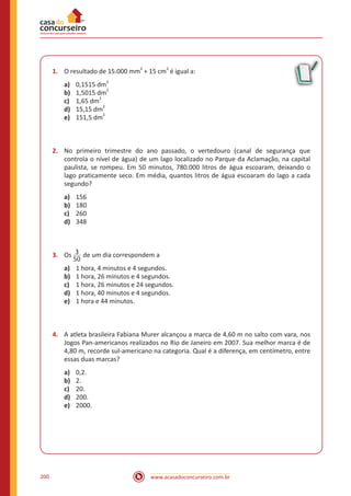 www.acasadoconcurseiro.com.br200
1.	 O resultado de 15.000 mm
2
+ 15 cm
2
é igual a:
a)	 0,1515 dm2
b)	 1,5015 dm
2
c)	 1,65 dm
2
d)	 15,15 dm
2
e)	 151,5 dm
2
2.	 No primeiro trimestre do ano passado, o vertedouro (canal de segurança que
controla o nível de água) de um lago localizado no Parque da Aclamação, na capital
paulista, se rompeu. Em 50 minutos, 780.000 litros de água escoaram, deixando o
lago praticamente seco. Em média, quantos litros de água escoaram do lago a cada
segundo?
a)	 156
b)	 180
c)	 260
d)	 348
3.	 Os 3
50
de um dia correspondem a
a)	 1 hora, 4 minutos e 4 segundos.
b)	 1 hora, 26 minutos e 4 segundos.
c)	 1 hora, 26 minutos e 24 segundos.
d)	 1 hora, 40 minutos e 4 segundos.
e)	 1 hora e 44 minutos.
4.	 A atleta brasileira Fabiana Murer alcançou a marca de 4,60 m no salto com vara, nos
Jogos Pan-americanos realizados no Rio de Janeiro em 2007. Sua melhor marca é de
4,80 m, recorde sul-americano na categoria. Qual é a diferença, em centímetro, entre
essas duas marcas?
a)	 0,2.
b)	 2.
c)	 20.
d)	 200.
e)	 2000.
 