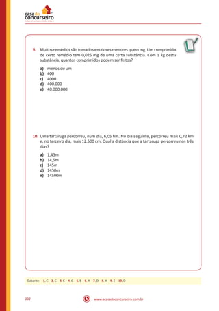 www.acasadoconcurseiro.com.br202
9.	 Muitos remédios são tomados em doses menores que o mg. Um comprimido
de certo remédio tem 0,025 mg de uma certa substância. Com 1 kg desta
substância, quantos comprimidos podem ser feitos?
a)	 menos de um
b)	 400
c)	 4000
d)	 400.000
e)	 40.000.000
10.	Uma tartaruga percorreu, num dia, 6,05 hm. No dia seguinte, percorreu mais 0,72 km
e, no terceiro dia, mais 12.500 cm. Qual a distância que a tartaruga percorreu nos três
dias?
a)	 1,45m
b)	 14,5m
c)	 145m
d)	 1450m
e)	 14500m
Gabarito: 1. C 2. C 3. C 4. C 5. E 6. A 7. D 8. A 9. E 10. D
 