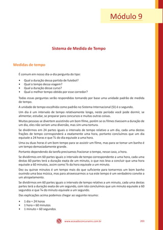 www.acasadoconcurseiro.com.br 203
Módulo 9
Sistema de Medida de Tempo
Medidas de tempo
É comum em nosso dia-a-dia pergunta do tipo:
•• Qual a duração dessa partida de futebol?
•• Qual o tempo dessa viagem?
•• Qual a duração desse curso?
•• Qual o melhor tempo obtido por esse corredor?
Todas essas perguntas serão respondidas tomando por base uma unidade padrão de medida
de tempo.
A unidade de tempo escolhida como padrão no Sistema Internacional (SI) é o segundo.
Um dia é um intervalo de tempo relativamente longo, neste período você pode dormir, se
alimentar, estudar, se preparar para concursos e muitas outras coisas.
Muitas pessoas se divertem assistindo um bom filme, porém se os filmes tivessem a duração de
um dia, eles não seriam uma diversão, mas sim uma tortura.
Se dividirmos em 24 partes iguais o intervalo de tempo relativo a um dia, cada uma destas
frações de tempo corresponderá a exatamente uma hora, portanto concluímos que um dia
equivale a 24 horas e que 1
24 do dia equivale a uma hora.
Uma ou duas horas é um bom tempo para se assistir um filme, mas para se tomar um banho é
um tempo demasiadamente grande.
Portanto dependendo da tarefa precisamos fracionar o tempo, nesse caso, a hora.
Se dividirmos em 60 partes iguais o intervalo de tempo correspondente a uma hora, cada uma
destas 60 partes terá a duração exata de um minuto, o que nos leva a concluir que uma hora
equivale a 60 minutos, assim como 1
60 da hora equivale a um minuto.
Dez ou quinze minutos é um tempo mais do que suficiente para tomarmos um bom banho
ouvindo uma boa música, mas para atravessarmos a rua este tempo é um verdadeiro convite a
um atropelamento.
Se dividirmos em 60 partes iguais o intervalo de tempo relativo a um minuto, cada uma destas
partes terá a duração exata de um segundo, com isto concluímos que um minuto equivale a 60
segundos e que 1
60 do minuto equivale a um segundo.
Das explicações acima podemos chegar ao seguinte resumo:
•• 1 dia = 24 horas
•• 1 hora = 60 minutos
•• 1 minuto = 60 segundos
 