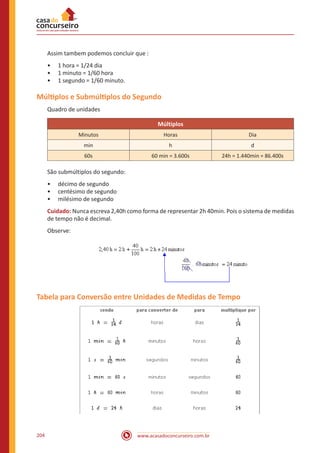 www.acasadoconcurseiro.com.br204
Assim tambem podemos concluir que :
•• 1 hora = 1/24 dia
•• 1 minuto = 1/60 hora
•• 1 segundo = 1/60 minuto.
Múltiplos e Submúltiplos do Segundo
Quadro de unidades
Múltiplos
Minutos Horas Dia
min h d
60s 60 min = 3.600s 24h = 1.440min = 86.400s
São submúltiplos do segundo:
•• décimo de segundo
•• centésimo de segundo
•• milésimo de segundo
Cuidado: Nunca escreva 2,40h como forma de representar 2h 40min. Pois o sistema de medidas
de tempo não é decimal.
Observe:
Tabela para Conversão entre Unidades de Medidas de Tempo
 