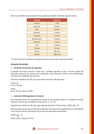 Correios – Matemática – Prof. Dudan
www.acasadoconcurseiro.com.br 205
Além das unidades vistas anteriormente, podemos também relacionar algumas outras:
Unidade Equivale
Semana 7 dias
Quinzena 15 dias
Mês 30 dias *
Bimestre 2 meses
Trimestre 3 meses
Quadrimestre 4 meses
Semestre 6 meses
Ano 12 meses
Década 10 anos
Século 100 anos
Milênio 1000 anos
* O mês comercial utilizado em cálculos financeiros possui por convenção 30 dias.
Exemplos Resolvidos
•• Converter 25 minutos em segundos
A unidade de tempo minuto é maior que a unidade segundo, já que 1 minuto contém 60
segundos, portanto, de acordo com o explicado acima, devemos realizar uma multiplicação,
mas devemos multiplicar por quanto?
Devemos multiplicar por 60, pois cada minuto equivale a 60 segundos:
Visto que:
A min = 60 seg
Então:
Assim 25 min é igual a 1500 s
•• Converter 2220 segundos em minutos
Este exemplo solicita um procedimento oposto ao do exemplo anterior. A unidade de tempo
segundo é menor que a unidade minuto já que: 1s = 1
60 min
Logo devemos dividir por 60, pois cada segundo equivale a 1
60 do minuto: 2.200 ÷ 60 = 37
Note que alternativamente, conforme a tabela de conversão acima, poderíamos ter multiplicado
1
60 ao invés de termos dividido por 60, já que são operações equivalentes:
2.200 x 1
60
= 37
Assim 2.220 s é igual a 37 min
 