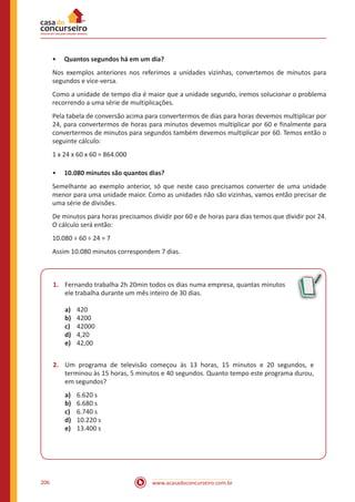 www.acasadoconcurseiro.com.br206
•• Quantos segundos há em um dia?
Nos exemplos anteriores nos referimos a unidades vizinhas, convertemos de minutos para
segundos e vice-versa.
Como a unidade de tempo dia é maior que a unidade segundo, iremos solucionar o problema
recorrendo a uma série de multiplicações.
Pela tabela de conversão acima para convertermos de dias para horas devemos multiplicar por
24, para convertermos de horas para minutos devemos multiplicar por 60 e finalmente para
convertermos de minutos para segundos também devemos multiplicar por 60. Temos então o
seguinte cálculo:
1 x 24 x 60 x 60 = 864.000
•• 10.080 minutos são quantos dias?
Semelhante ao exemplo anterior, só que neste caso precisamos converter de uma unidade
menor para uma unidade maior. Como as unidades não são vizinhas, vamos então precisar de
uma série de divisões.
De minutos para horas precisamos dividir por 60 e de horas para dias temos que dividir por 24.
O cálculo será então:
10.080 ÷ 60 ÷ 24 = 7
Assim 10.080 minutos correspondem 7 dias.
1.	 Fernando trabalha 2h 20min todos os dias numa empresa, quantas minutos
ele trabalha durante um mês inteiro de 30 dias.
a)	 420
b)	 4200
c)	 42000
d)	 4,20
e)	 42,00
2.	 Um programa de televisão começou às 13 horas, 15 minutos e 20 segundos, e
terminou às 15 horas, 5 minutos e 40 segundos. Quanto tempo este programa durou,
em segundos?
a)	 6.620 s
b)	 6.680 s
c)	 6.740 s
d)	 10.220 s
e)	 13.400 s
 