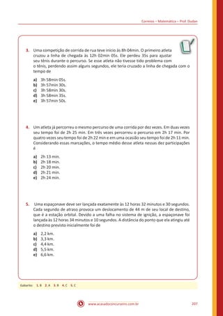 Correios – Matemática – Prof. Dudan
www.acasadoconcurseiro.com.br 207
3.	 Uma competição de corrida de rua teve início às 8h 04min. O primeiro atleta
cruzou a linha de chegada às 12h 02min 05s. Ele perdeu 35s para ajustar
seu tênis durante o percurso. Se esse atleta não tivesse tido problema com
o tênis, perdendo assim alguns segundos, ele teria cruzado a linha de chegada com o
tempo de
a)	 3h 58min 05s.
b)	 3h 57min 30s.
c)	 3h 58min 30s.
d)	 3h 58min 35s.
e)	 3h 57min 50s.
4.	 Um atleta já percorreu o mesmo percurso de uma corrida por dez vezes. Em duas vezes
seu tempo foi de 2h 25 min. Em três vezes percorreu o percurso em 2h 17 min. Por
quatro vezes seu tempo foi de 2h 22 min e em uma ocasião seu tempo foi de 2h 11 min.
Considerando essas marcações, o tempo médio desse atleta nessas dez participações
é
a)	 2h 13 min.
b)	 2h 18 min.
c)	 2h 20 min.
d)	 2h 21 min.
e)	 2h 24 min.
5.	 Uma espaçonave deve ser lançada exatamente às 12 horas 32 minutos e 30 segundos.
Cada segundo de atraso provoca um deslocamento de 44 m de seu local de destino,
que é a estação orbital. Devido a uma falha no sistema de ignição, a espaçonave foi
lançada às 12 horas 34 minutos e 10 segundos. A distância do ponto que ela atingiu até
o destino previsto inicialmente foi de
a)	 2,2 km.
b)	 3,3 km.
c)	 4,4 km.
d)	 5,5 km.
e)	 6,6 km.
Gabarito: 1. B 2. A 3. B 4. C 5. C
 