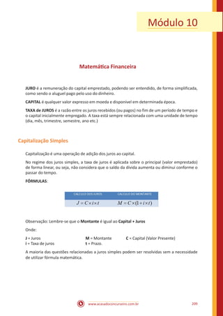 www.acasadoconcurseiro.com.br 209
Módulo 10
Matemática Financeira
JURO é a remuneração do capital emprestado, podendo ser entendido, de forma simplificada,
como sendo o aluguel pago pelo uso do dinheiro.
CAPITAL é qualquer valor expresso em moeda e disponível em determinada época.
TAXA de JUROS é a razão entre os juros recebidos (ou pagos) no fim de um período de tempo e
o capital inicialmente empregado. A taxa está sempre relacionada com uma unidade de tempo
(dia, mês, trimestre, semestre, ano etc.)
Capitalização Simples
Capitalização é uma operação de adição dos juros ao capital.
No regime dos juros simples, a taxa de juros é aplicada sobre o principal (valor emprestado)
de forma linear, ou seja, não considera que o saldo da dívida aumenta ou diminui conforme o
passar do tempo.
FÓRMULAS:
Observação: Lembre-se que o Montante é igual ao Capital + Juros
Onde:
J = Juros				 M = Montante		 C = Capital (Valor Presente)
i = Taxa de juros			 t = Prazo.
A maioria das questões relacionadas a juros simples podem ser resolvidas sem a necessidade
de utilizar fórmula matemática.
 