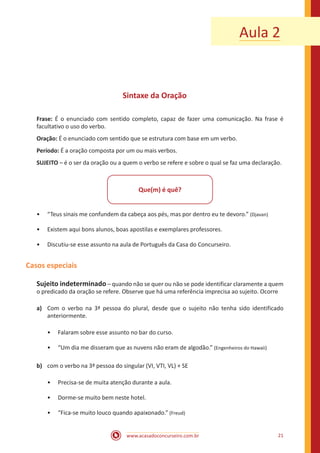 www.acasadoconcurseiro.com.br 21
Aula 2
Sintaxe da Oração
Frase: É o enunciado com sentido completo, capaz de fazer uma comunicação. Na frase é
facultativo o uso do verbo.
Oração: É o enunciado com sentido que se estrutura com base em um verbo.
Período: É a oração composta por um ou mais verbos.
SUJEITO – é o ser da oração ou a quem o verbo se refere e sobre o qual se faz uma declaração.
Que(m) é quê?
•• “Teus sinais me confundem da cabeça aos pés, mas por dentro eu te devoro.” (Djavan)
•• Existem aqui bons alunos, boas apostilas e exemplares professores.
•• Discutiu-se esse assunto na aula de Português da Casa do Concurseiro.
Casos especiais
Sujeito indeterminado – quando não se quer ou não se pode identificar claramente a quem
o predicado da oração se refere. Observe que há uma referência imprecisa ao sujeito. Ocorre
a)	 Com o verbo na 3ª pessoa do plural, desde que o sujeito não tenha sido identificado
anteriormente.
•• Falaram sobre esse assunto no bar do curso.
•• “Um dia me disseram que as nuvens não eram de algodão.” (Engenheiros do Hawaii)
b)	 com o verbo na 3ª pessoa do singular (VI, VTI, VL) + SE
•• Precisa-se de muita atenção durante a aula.
•• Dorme-se muito bem neste hotel.
•• “Fica-se muito louco quando apaixonado.” (Freud)
 