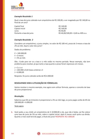 www.acasadoconcurseiro.com.br210
Exemplo Resolvido 1
Qual a taxa de juros cobrada num empréstimo de R$ 100,00, a ser resgatado por R$ 140,00 no
final de um ano?
Capital final						R$ 140,00
Capital inicial						R$ 100,00
Juros							R$ 40,00
Portanto a taxa de juros					 R$ 40,00/100,00 = 0,40 ou 40% a.a.
Exemplo Resolvido 2
Considere um empréstimo, a juros simples, no valor de R$ 100 mil, prazo de 3 meses e taxa de
2% ao mês. Qual o valor dos juros?
Dados do problema:
C = 100.000,00
t = 3 meses
i = 2% ao mês
Obs.: Cuide para ver se a taxa e o mês estão no mesmo período. Nesse exemplo, não tem
problema para resolver, já que tanto a taxa quanto o prazo foram expressos em meses.
J = C x i x t
J = 100.000 x 0,02 (taxa unitária) x 3
J = 6.000,00
Resposta: Os juros cobrado serão de R$ 6.000,00
RESOLVENDO SEM A UTILIZAÇÃO DE FÓRMULAS:
Vamos resolver o mesmo exemplo, mas agora sem utilizar fórmula, apenas o conceito de taxa
de juros proporcional.
Resolução:
Sabemos que 6% ao trimestre é proporcional a 2% ao mês logo, os juros pagos serão de 6% de
100.000,00 = 6.000,00
Teste agora
1.	 Você pediu a seu chefe um empréstimo de $ 10.000,00 e ele, que não é bobo, vai lhe cobrar
uma taxa de juros de 5% ao mês, sobre o capital inicial. Após 6 meses você quita sua dívida.
Quanto a mais você terá de pagar, a título de juros? RESPOSTA: R$ 3.000,00
 