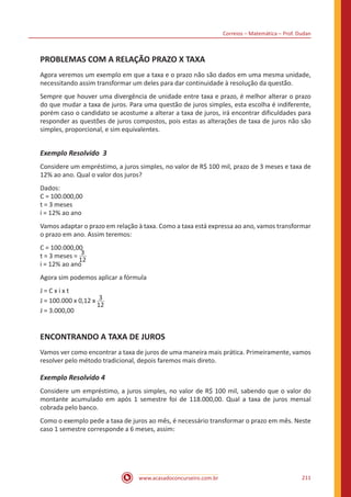 Correios – Matemática – Prof. Dudan
www.acasadoconcurseiro.com.br 211
PROBLEMAS COM A RELAÇÃO PRAZO X TAXA
Agora veremos um exemplo em que a taxa e o prazo não são dados em uma mesma unidade,
necessitando assim transformar um deles para dar continuidade à resolução da questão.
Sempre que houver uma divergência de unidade entre taxa e prazo, é melhor alterar o prazo
do que mudar a taxa de juros. Para uma questão de juros simples, esta escolha é indiferente,
porém caso o candidato se acostume a alterar a taxa de juros, irá encontrar dificuldades para
responder as questões de juros compostos, pois estas as alterações de taxa de juros não são
simples, proporcional, e sim equivalentes.
Exemplo Resolvido 3
Considere um empréstimo, a juros simples, no valor de R$ 100 mil, prazo de 3 meses e taxa de
12% ao ano. Qual o valor dos juros?
Dados:
C = 100.000,00
t = 3 meses
i = 12% ao ano
Vamos adaptar o prazo em relação à taxa. Como a taxa está expressa ao ano, vamos transformar
o prazo em ano. Assim teremos:
C = 100.000,00
t = 3 meses = 3
12
i = 12% ao ano
Agora sim podemos aplicar a fórmula
J = C x i x t
J = 100.000 x 0,12 x 3
12
J = 3.000,00
ENCONTRANDO A TAXA DE JUROS
Vamos ver como encontrar a taxa de juros de uma maneira mais prática. Primeiramente, vamos
resolver pelo método tradicional, depois faremos mais direto.
Exemplo Resolvido 4
Considere um empréstimo, a juros simples, no valor de R$ 100 mil, sabendo que o valor do
montante acumulado em após 1 semestre foi de 118.000,00. Qual a taxa de juros mensal
cobrada pelo banco.
Como o exemplo pede a taxa de juros ao mês, é necessário transformar o prazo em mês. Neste
caso 1 semestre corresponde a 6 meses, assim:
 