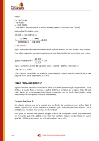 www.acasadoconcurseiro.com.br212
Dados:
C = 100.000,00
t = 6 meses
M = 118.000,00
J = 18.000,00 (Lembre-se que os juros é a diferença entre o Montante e o Capital)
Aplicando a fórmula teremos:
18.000 100.000 6
18.000 18.000
0,03
100.000 6 600.000
3% ao mês
i
i
i
= × ×
= = =
×
=i = 3% ao mês
Agora vamos resolver esta questão sem a utilização de fórmula, de uma maneira bem simples.
Para saber o valor dos juros acumulados no período, basta dividirmos o montante pelo capital:
118.000
juros acumulado = 1,18
100.000
=
Agora subtrairmos o valor do capital da taxa de juros (1 = 100%) e encontramos:
1,18 – 1 = 0,18 = 18%
18% é os juros do período, um semestre, para encontrar os juros mensal, basta calcular a taxa
proporcional e assim encontrar 3 % ao mês.
ESTÃO FALTANDO DADOS?
Alguns exercícios parecem não informar dados suficientes para resolução do problema. Coisas
do tipo: O capital dobrou, triplicou, o dobro do tempo, a metade do tempo, o triplo da taxa
e etc. Vamos ver como resolver esse tipo de problemas, mas em geral é bem simples: basta
atribuirmos um valor para o dado que está faltando.
Exemplo Resolvido 5
Um cliente aplicou uma certa quantia em um fundo de investimento em ações. Após 8
meses, resgatou todo o valor investido e percebeu que a sua aplicação inicial dobrou. Qual a
rentabilidade média ao mês que este fundo rendeu?
Para quem vai resolver com fórmula, a sugestão é dar um valor para o capital e assim teremos
um montante, que será o dobro desse valor. Para facilitar o cálculo, vamos utilizar um capital
igual a R$ 100,00, mas poderia ser utilizado qualquer outro valor.	
 