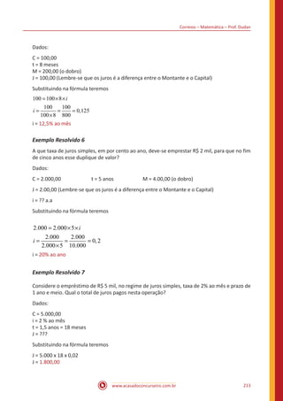 Correios – Matemática – Prof. Dudan
www.acasadoconcurseiro.com.br 213
Dados:
C = 100,00
t = 8 meses
M = 200,00 (o dobro)
J = 100,00 (Lembre-se que os juros é a diferença entre o Montante e o Capital)
Substituindo na fórmula teremos
100 100 8
100 100
0,125
100
12,5% ao
8 80
ê
0
m s
i
i
i
= × ×
= = =
×
=i = 12,5% ao mês
Exemplo Resolvido 6
A que taxa de juros simples, em por cento ao ano, deve-se emprestar R$ 2 mil, para que no fim
de cinco anos esse duplique de valor?
Dados:
C = 2.000,00		 t = 5 anos		 M = 4.00,00 (o dobro)
J = 2.00,00 (Lembre-se que os juros é a diferença entre o Montante e o Capital)
i = ?? a.a
Substituindo na fórmula teremos
2.000 2.000 5
2.000 2.000
0,2
2.000 5 10.000
20% ao ano
i
i
i
= × ×
= = =
×
=i = 20% ao ano
Exemplo Resolvido 7
Considere o empréstimo de R$ 5 mil, no regime de juros simples, taxa de 2% ao mês e prazo de
1 ano e meio. Qual o total de juros pagos nesta operação?
Dados:
C = 5.000,00
i = 2 % ao mês
t = 1,5 anos = 18 meses
J = ???
Substituindo na fórmula teremos
J = 5.000 x 18 x 0,02
J = 1.800,00				
 