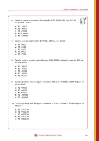 Correios – Matemática – Prof. Dudan
www.acasadoconcurseiro.com.br 215
6.	 Calcule o montante resultante da aplicação de R$ 60.000,00 à taxa de 9,5%
a.a durante 120 dias.
a)	 R$ 1700,00
b)	 R$ 1900,00
c)	 R$ 5700,00
d)	 R$ 61700,00
e)	 R$ 61900,00
7.	 Calcular os juros simples de R$ 1.500,00 a 13 % a.a. por 2 anos.
a)	 R$ 390,00
b)	 R$ 350,00
c)	 R$ 310,00
d)	 R$ 290,00
e)	 R$ 279,00
8.	 Calcular os juros simples produzidos por R$ 20.000,00, aplicados à taxa de 32% a.a.,
durante 90 dias.
a)	 R$ 1600,00
b)	 R$ 1750,00
c)	 R$ 1834,00
d)	 R$ 1985,00
e)	 R$ 2014,00
9.	 Qual o capital que aplicado a juros simples de 2,5% a.m. rende R$1.500,00 de juros em
um semestre?
a)	 R$ 7000,00
b)	 R$ 8300,00
c)	 R$ 9260,00
d)	 R$ 10000,00
e)	 R$ 10534,00
10.	Qual o capital que aplicado a juros simples de 1,2% a.m. rende R$3.600,00 de juros em
225 dias?
a)	 R$ 25.000,00
b)	 R$ 27.000,00
c)	 R$ 35.000,00
d)	 R$ 37.500,00
e)	 R$ 40.000,00
 
