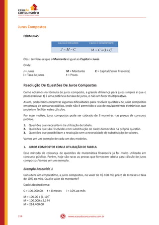 www.acasadoconcurseiro.com.br216
Juros Compostos
FÓRMULAS:
Obs.: Lembre-se que o Montante é igual ao Capital + Juros
Onde:
J = Juros				 M = Montante		 C = Capital (Valor Presente)
i = Taxa de juros			 t = Prazo.
Resolução De Questões De Juros Compostos
Como notamos na fórmula de juros composto, a grande diferença para juros simples é que o
prazo (variável t) é uma potência da taxa de juros, e não um fator multiplicativo.
Assim, poderemos encontrar algumas dificuldades para resolver questões de juros compostos
em provas de concurso público, onde não é permitido o uso de equipamentos eletrônicos que
poderiam facilitar estes cálculos.
Por esse motivo, juros compostos pode ser cobrado de 3 maneiras nas provas de concurso
público.
1.	 Questões que necessitam da utilização de tabela.
2.	 Questões que são resolvidas com substituição de dados fornecidos na própria questão.
3.	 Questões que possibilitam a resolução sem a necessidade de substituição de valores.
Vamos ver um exemplo de cada um dos modelos.
1.	 JUROS COMPOSTOS COM A UTILIZAÇÃO DE TABELA
Esse método de cobrança de questões de matemática financeira já foi muito utilizado em
concurso público. Porém, hoje são raras as provas que fornecem tabela para cálculo de juros
compostos Vamos ver um exemplo.
Exemplo Resolvido 1
Considere um empréstimo, a juros compostos, no valor de R$ 100 mil, prazo de 8 meses e taxa
de 10% ao mês. Qual o valor do montante?
Dados do problema:
C = 100.000,00	 t = 8 meses	 i = 10% ao mês
M = 100.00 x (1,10)
8
M = 100.000 x 2,144
M = 214.400,00
 