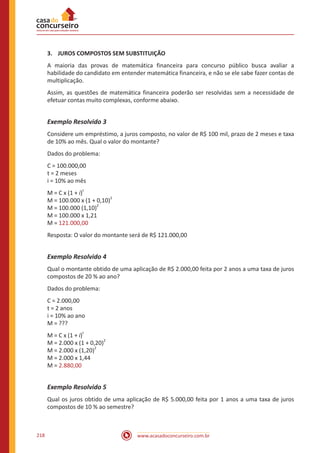 www.acasadoconcurseiro.com.br218
3.	 JUROS COMPOSTOS SEM SUBSTITUIÇÃO
A maioria das provas de matemática financeira para concurso público busca avaliar a
habilidade do candidato em entender matemática financeira, e não se ele sabe fazer contas de
multiplicação.
Assim, as questões de matemática financeira poderão ser resolvidas sem a necessidade de
efetuar contas muito complexas, conforme abaixo.
Exemplo Resolvido 3
Considere um empréstimo, a juros composto, no valor de R$ 100 mil, prazo de 2 meses e taxa
de 10% ao mês. Qual o valor do montante?
Dados do problema:
C = 100.000,00
t = 2 meses
i = 10% ao mês
M = C x (1 + i)
t
M = 100.000 x (1 + 0,10)
2
M = 100.000 (1,10)
2
M = 100.000 x 1,21
M = 121.000,00
Resposta: O valor do montante será de R$ 121.000,00
Exemplo Resolvido 4
Qual o montante obtido de uma aplicação de R$ 2.000,00 feita por 2 anos a uma taxa de juros
compostos de 20 % ao ano?
Dados do problema:
C = 2.000,00
t = 2 anos
i = 10% ao ano
M = ???
M = C x (1 + i)
t
M = 2.000 x (1 + 0,20)
2
M = 2.000 x (1,20)
2
M = 2.000 x 1,44
M = 2.880,00
Exemplo Resolvido 5
Qual os juros obtido de uma aplicação de R$ 5.000,00 feita por 1 anos a uma taxa de juros
compostos de 10 % ao semestre?
 